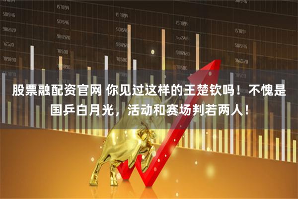 股票融配资官网 你见过这样的王楚钦吗！不愧是国乒白月光，活动和赛场判若两人！