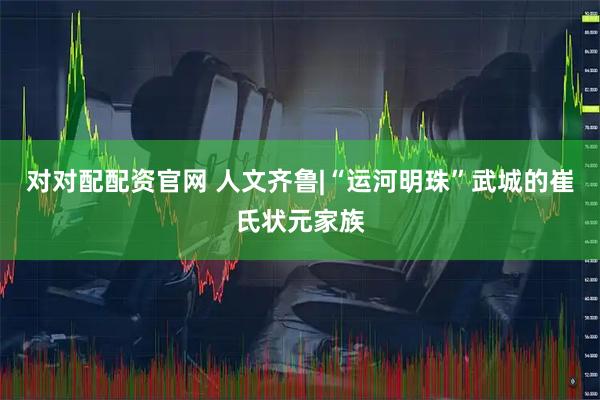 对对配配资官网 人文齐鲁|“运河明珠”武城的崔氏状元家族