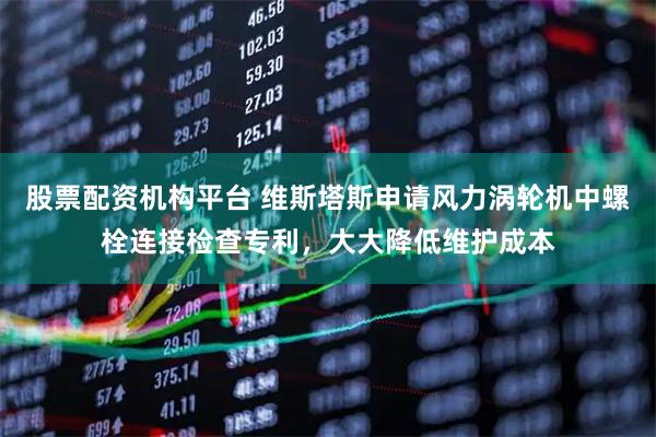 股票配资机构平台 维斯塔斯申请风力涡轮机中螺栓连接检查专利，大大降低维护成本